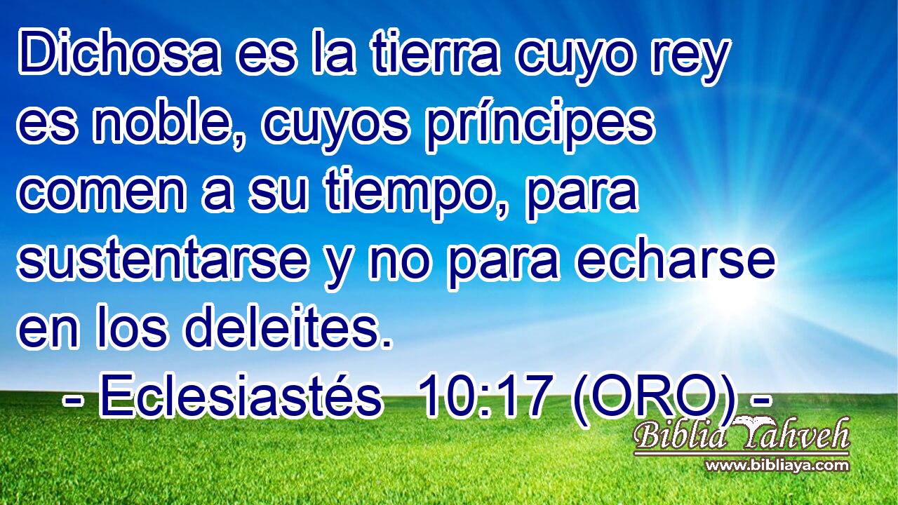  Dichosa es la tierra cuyo rey es noble, cuyos príncipes comen a su tiempo, para sustentarse y no para echarse en los deleites. 