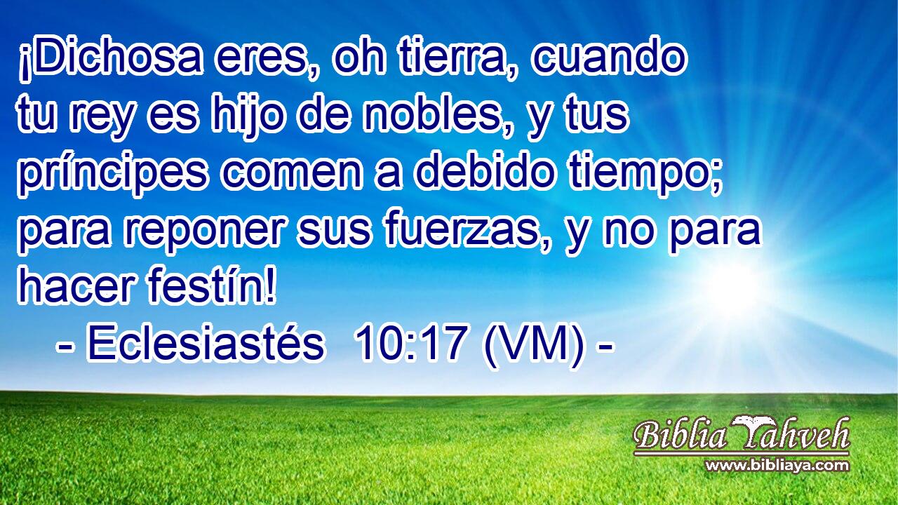  ¡Dichosa eres, oh tierra, cuando tu rey es hijo de nobles, y tus príncipes comen a debido tiempo; para reponer sus fuerzas, y no para hacer festín! 