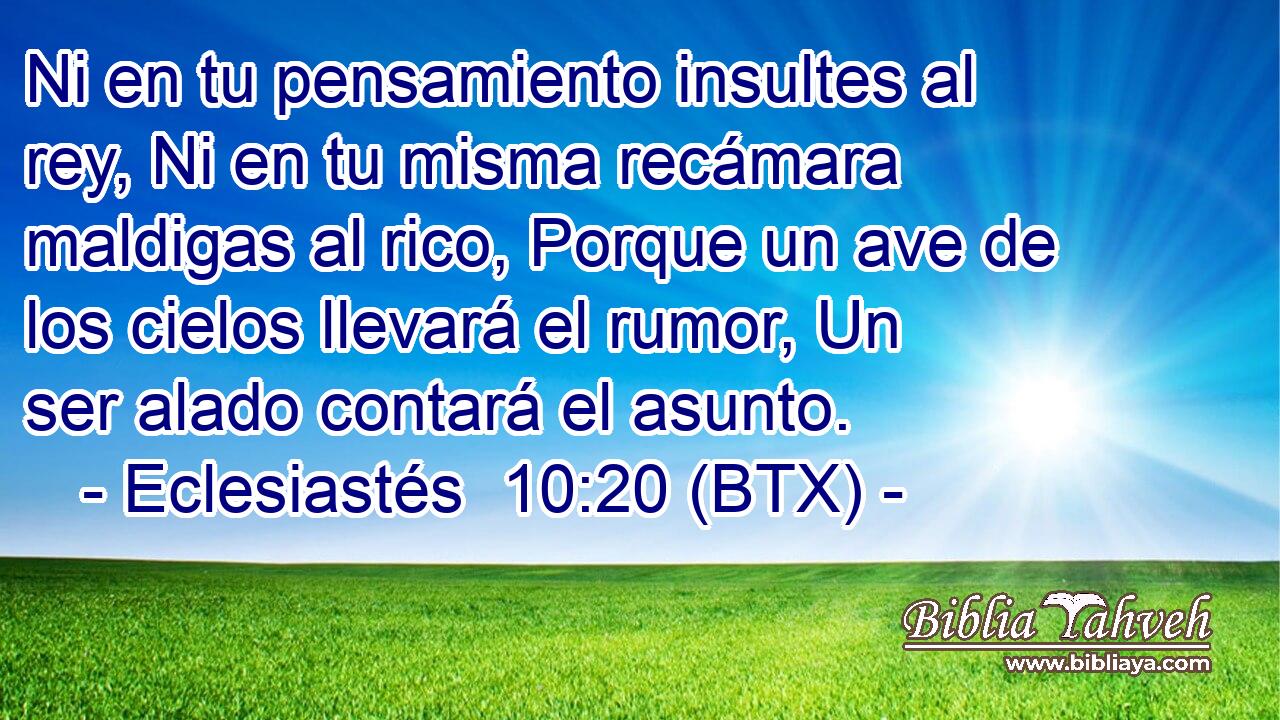 Ni en tu pensamiento insultes al rey, Ni en tu misma recámara maldigas al rico, Porque un ave de los cielos llevará el rumor, Un ser alado contará el asunto.