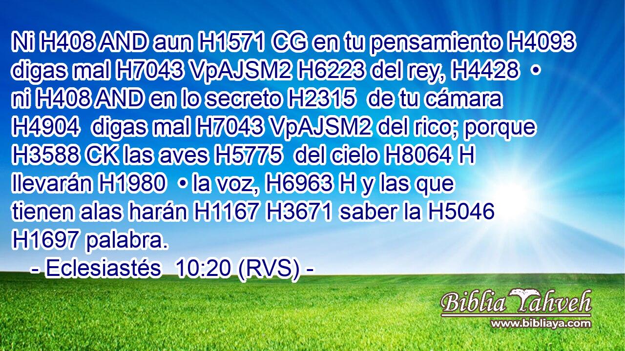 Ni H408 AND aun H1571 CG en tu pensamiento H4093  digas mal H7043 VpAJSM2 H6223 del rey, H4428  • ni H408 AND en lo secreto H2315  de tu cámara H4904  digas mal H7043 VpAJSM2 del rico; porque H3588 CK las aves H5775  del cielo H8064 H llevarán H1980  • la voz, H6963 H y las que tienen alas harán H1167 H3671 saber la H5046 H1697 palabra. 