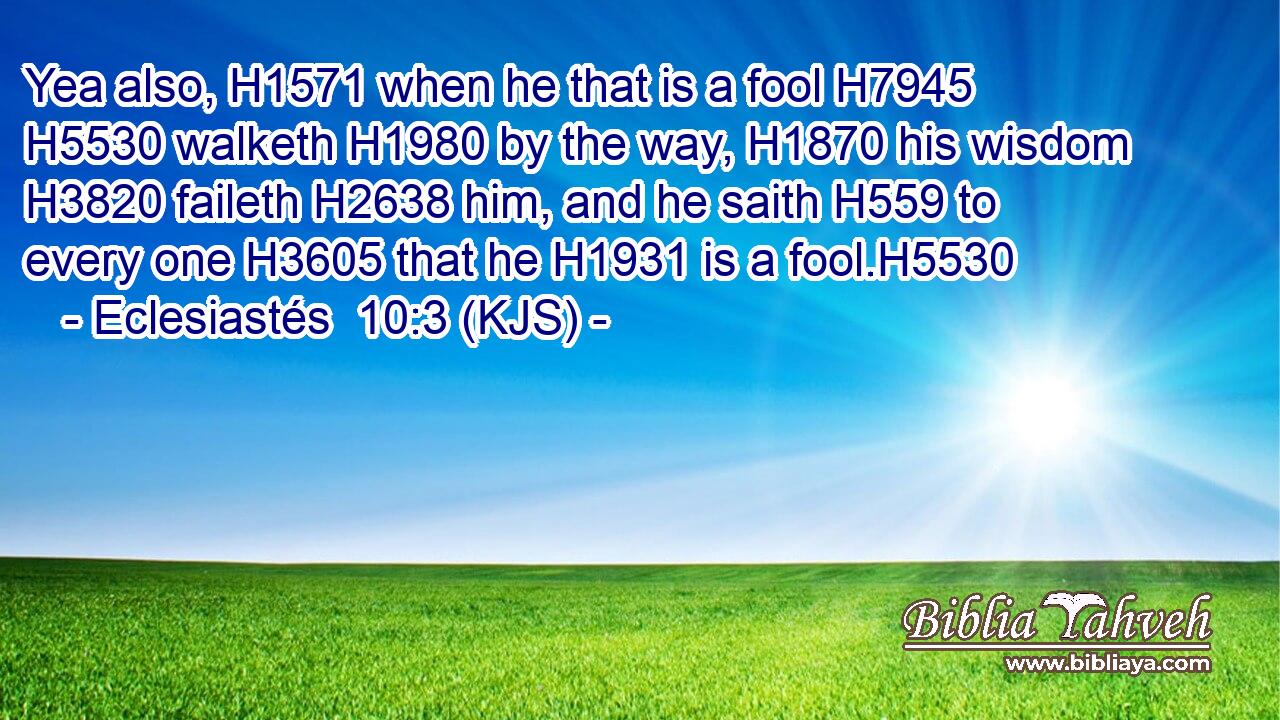 Yea also, H1571 when he that is a fool H7945  H5530 walketh H1980 by the way, H1870 his wisdom H3820 faileth H2638 him, and he saith H559 to every one H3605 that he H1931 is a fool.H5530