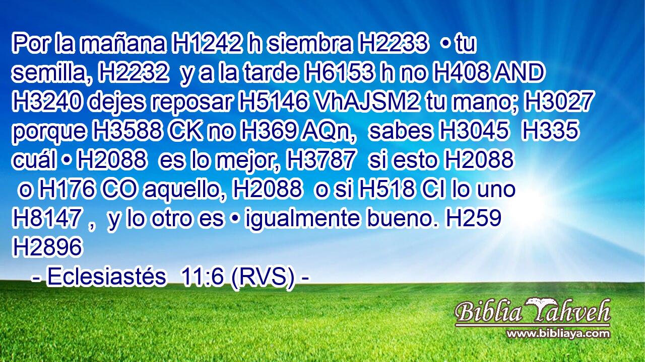 Por la mañana H1242 h siembra H2233  • tu semilla, H2232  y a la tarde H6153 h no H408 AND H3240 dejes reposar H5146 VhAJSM2 tu mano; H3027  porque H3588 CK no H369 AQn,  sabes H3045  H335 cuál • H2088  es lo mejor, H3787  si esto H2088  o H176 CO aquello, H2088  o si H518 CI lo uno H8147 ,  y lo otro es • igualmente bueno. H259  H2896 