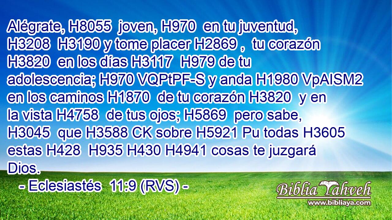 Alégrate, H8055  joven, H970  en tu juventud, H3208  H3190 y tome placer H2869 ,  tu corazón H3820  en los días H3117  H979 de tu adolescencia; H970 VQPtPF-S y anda H1980 VpAISM2 en los caminos H1870  de tu corazón H3820  y en la vista H4758  de tus ojos; H5869  pero sabe, H3045  que H3588 CK sobre H5921 Pu todas H3605  estas H428  H935 H430 H4941 cosas te juzgará Dios. 