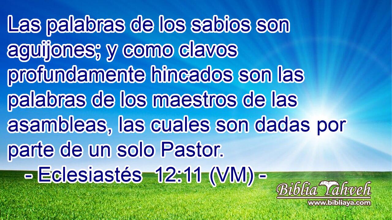  Las palabras de los sabios son aguijones; y como clavos profundamente hincados son las palabras de los maestros de las asambleas, las cuales son dadas por parte de un solo Pastor. 