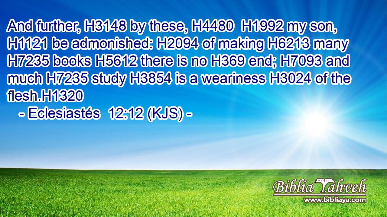 And further, H3148 by these, H4480  H1992 my son, H1121 be admonished: H2094 of making H6213 many H7235 books H5612 there is no H369 end; H7093 and much H7235 study H3854 is a weariness H3024 of the flesh.H1320