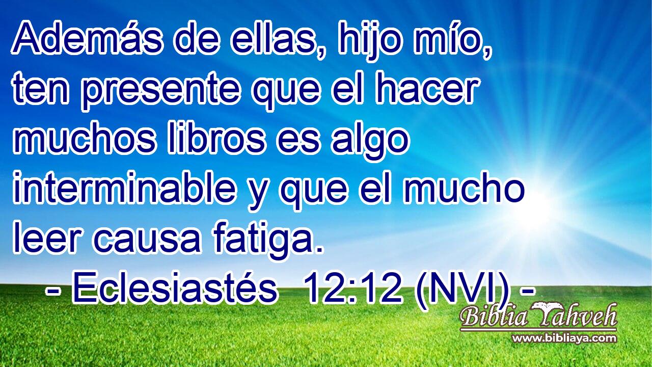  Además de ellas, hijo mío, ten presente que el hacer muchos libros es algo interminable y que el mucho leer causa fatiga. 