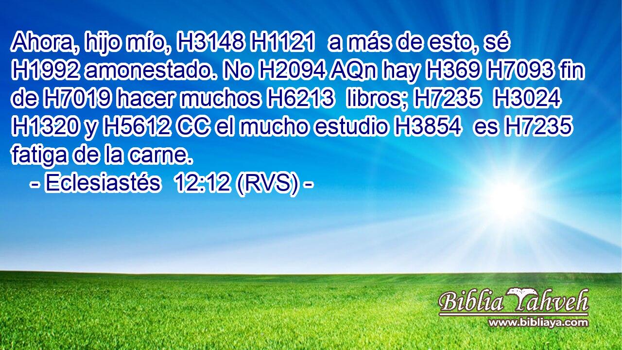Ahora, hijo mío, H3148 H1121  a más de esto, sé H1992 amonestado. No H2094 AQn hay H369 H7093 fin de H7019 hacer muchos H6213  libros; H7235  H3024 H1320 y H5612 CC el mucho estudio H3854  es H7235 fatiga de la carne. 