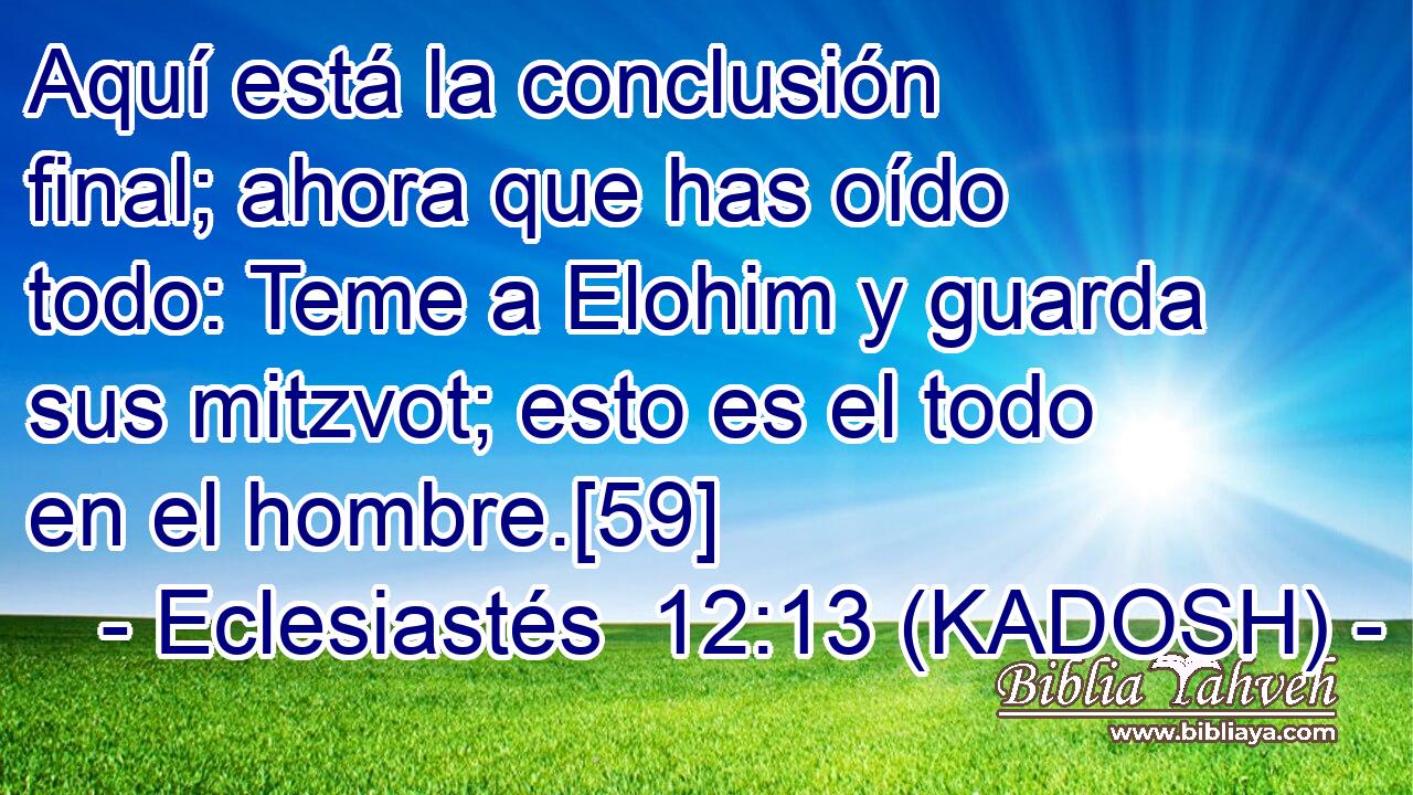  Aquí está la conclusión final; ahora que has oído todo: Teme a Elohim y guarda sus mitzvot; esto es el todo en el hombre.[59] 