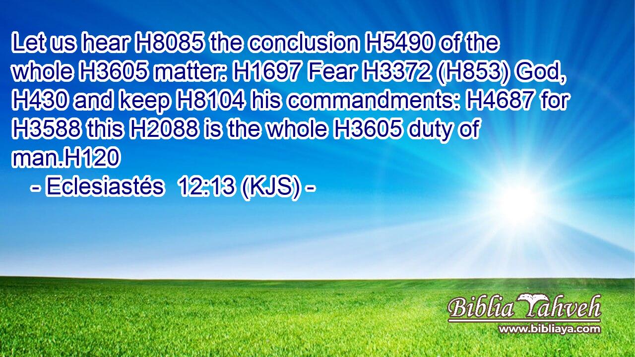 Let us hear H8085 the conclusion H5490 of the whole H3605 matter: H1697 Fear H3372 (H853) God, H430 and keep H8104 his commandments: H4687 for H3588 this H2088 is the whole H3605 duty of man.H120