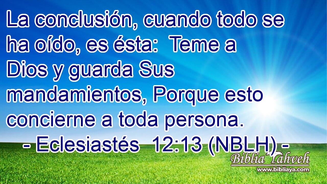  La conclusión, cuando todo se ha oído, es ésta:  Teme a Dios y guarda Sus mandamientos, Porque esto concierne a toda persona. 