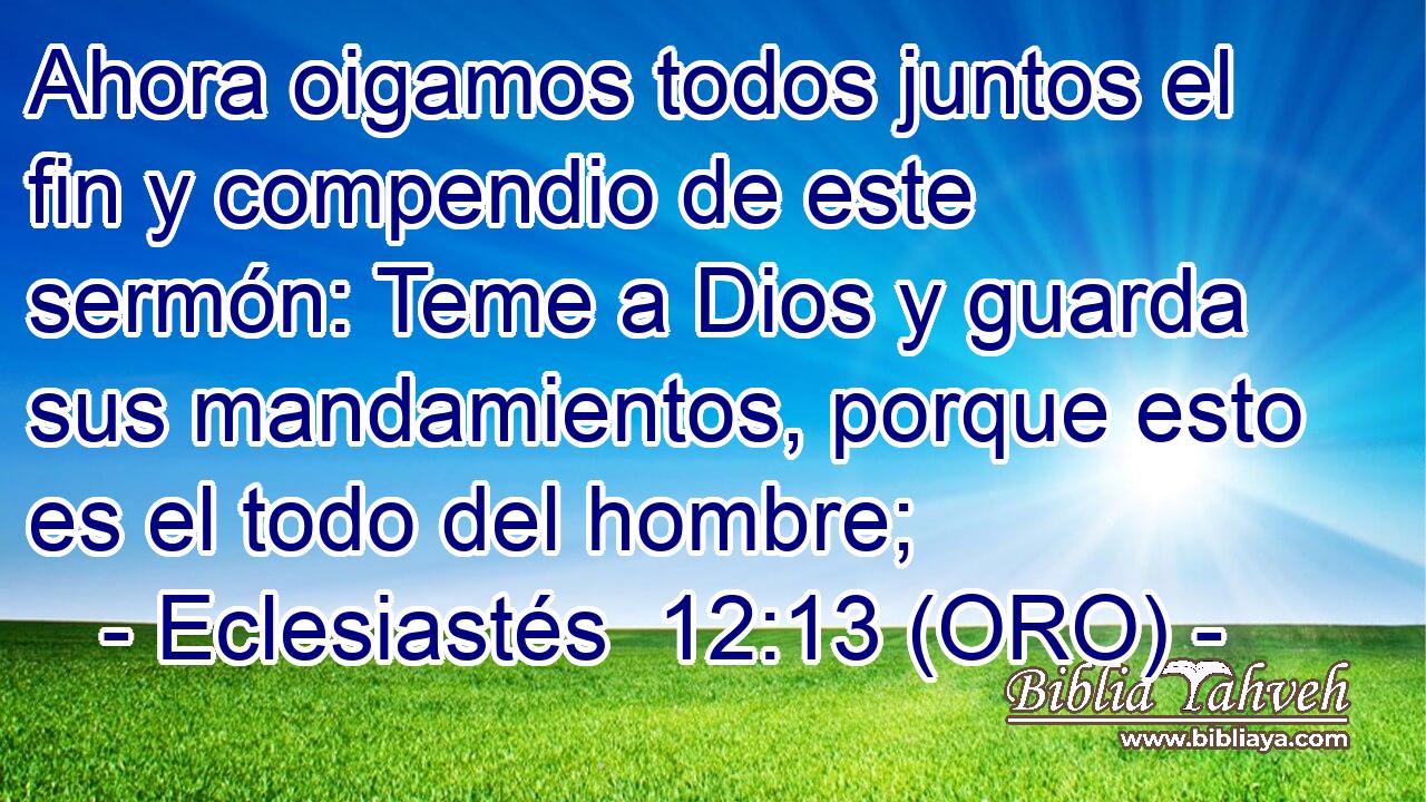  Ahora oigamos todos juntos el fin y compendio de este sermón: Teme a Dios y guarda sus mandamientos, porque esto es el todo del hombre; 