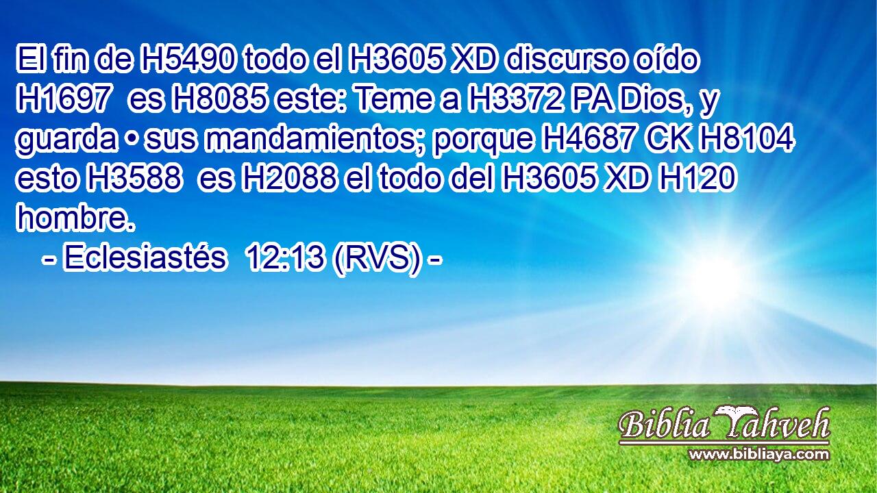El fin de H5490 todo el H3605 XD discurso oído H1697  es H8085 este: Teme a H3372 PA Dios, y guarda • sus mandamientos; porque H4687 CK H8104 esto H3588  es H2088 el todo del H3605 XD H120 hombre. 