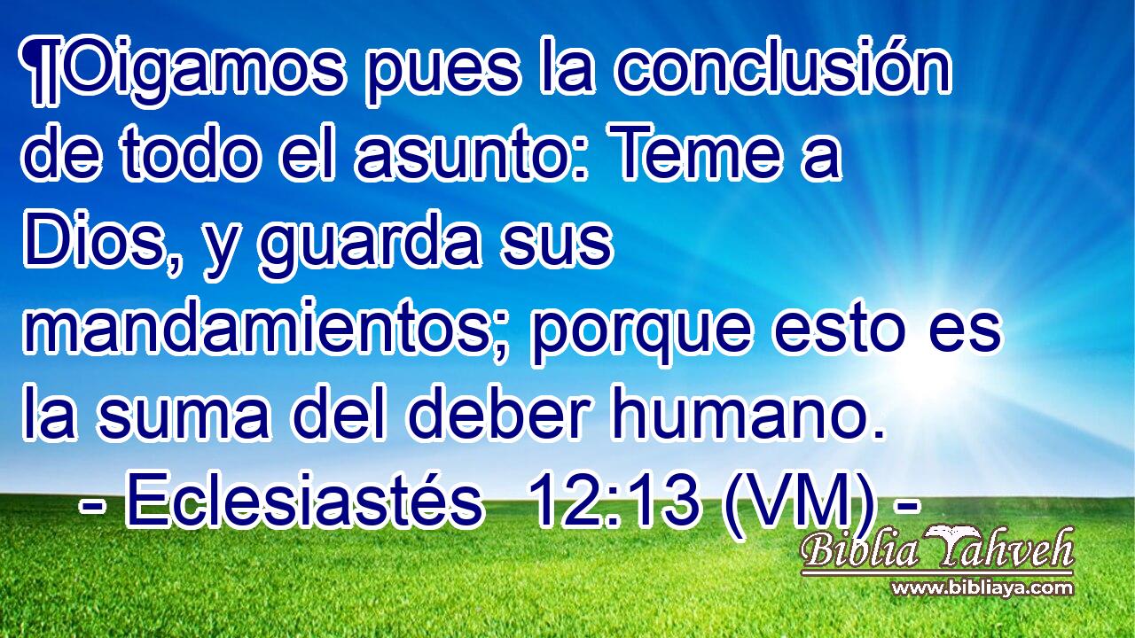  ¶Oigamos pues la conclusión de todo el asunto: Teme a Dios, y guarda sus mandamientos; porque esto es la suma del deber humano. 