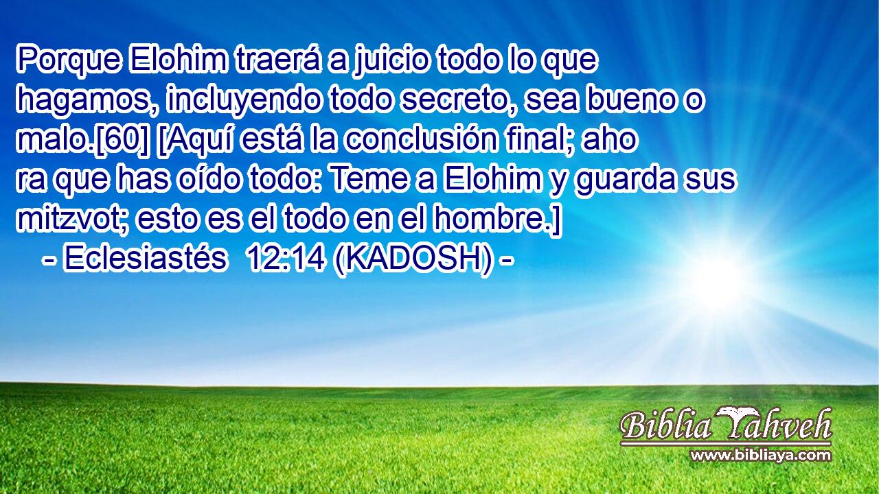  Porque Elohim traerá a juicio todo lo que hagamos, incluyendo todo secreto, sea bueno o malo.[60] [Aquí está la conclusión final; aho ra que has oído todo: Teme a Elohim y guarda sus mitzvot; esto es el todo en el hombre.] 