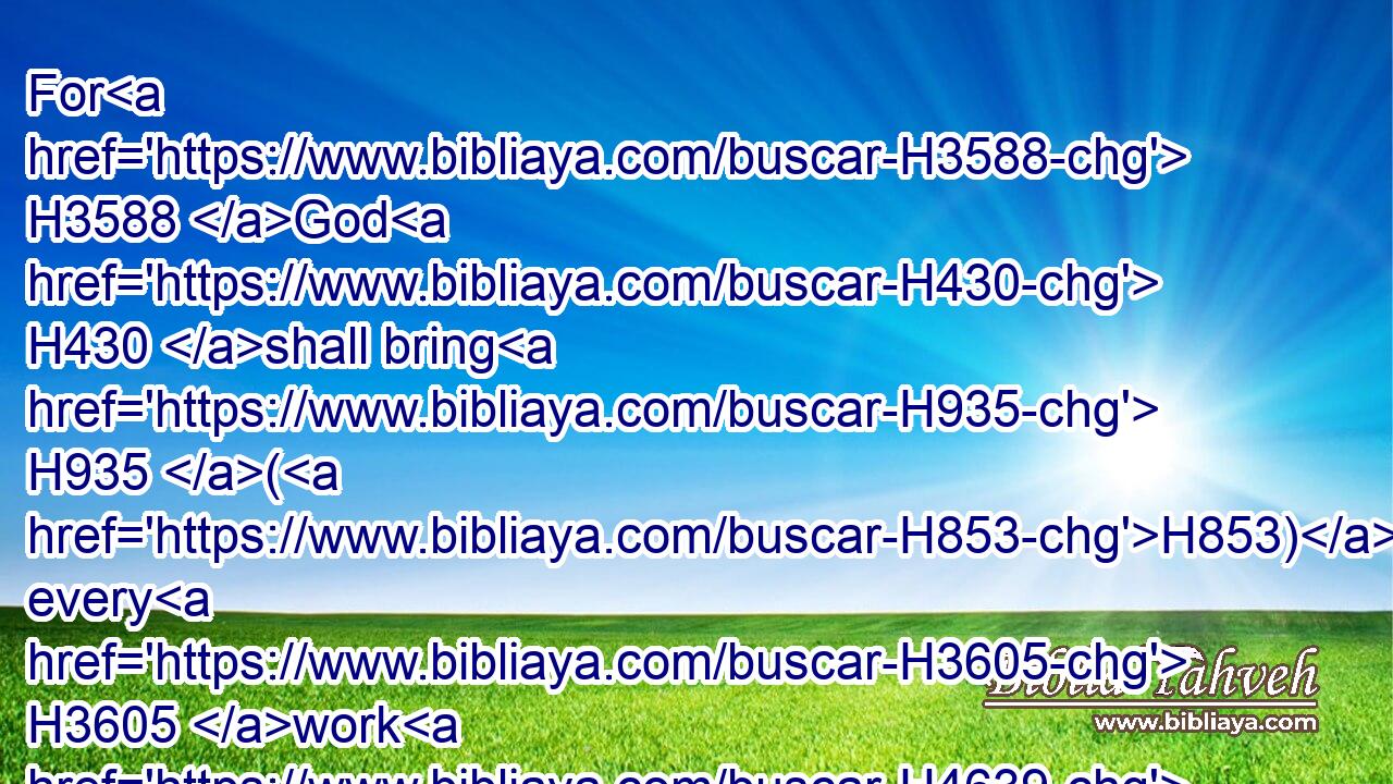 For H3588 God H430 shall bring H935 (H853) every H3605 work H4639 into judgment, H4941 with H5921 every H3605 secret thing, H5956 whether H518 it be good, H2896 or whether H518 it be evil.H7451