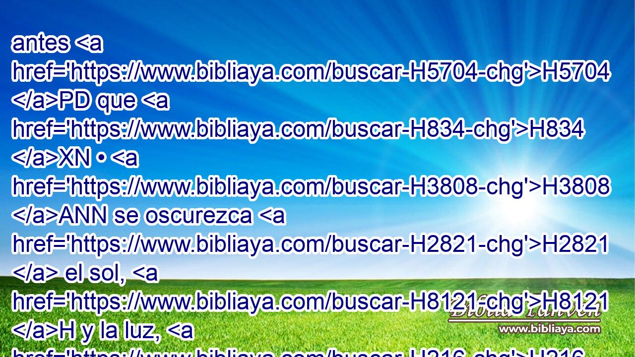 antes H5704 PD que H834 XN • H3808 ANN se oscurezca H2821  el sol, H8121 H y la luz, H216 H y la luna H3394 H y las estrellas, H3556 H H7725 y vuelvan las nubes H5645 H tras H310 PF la lluvia; H1653 H 