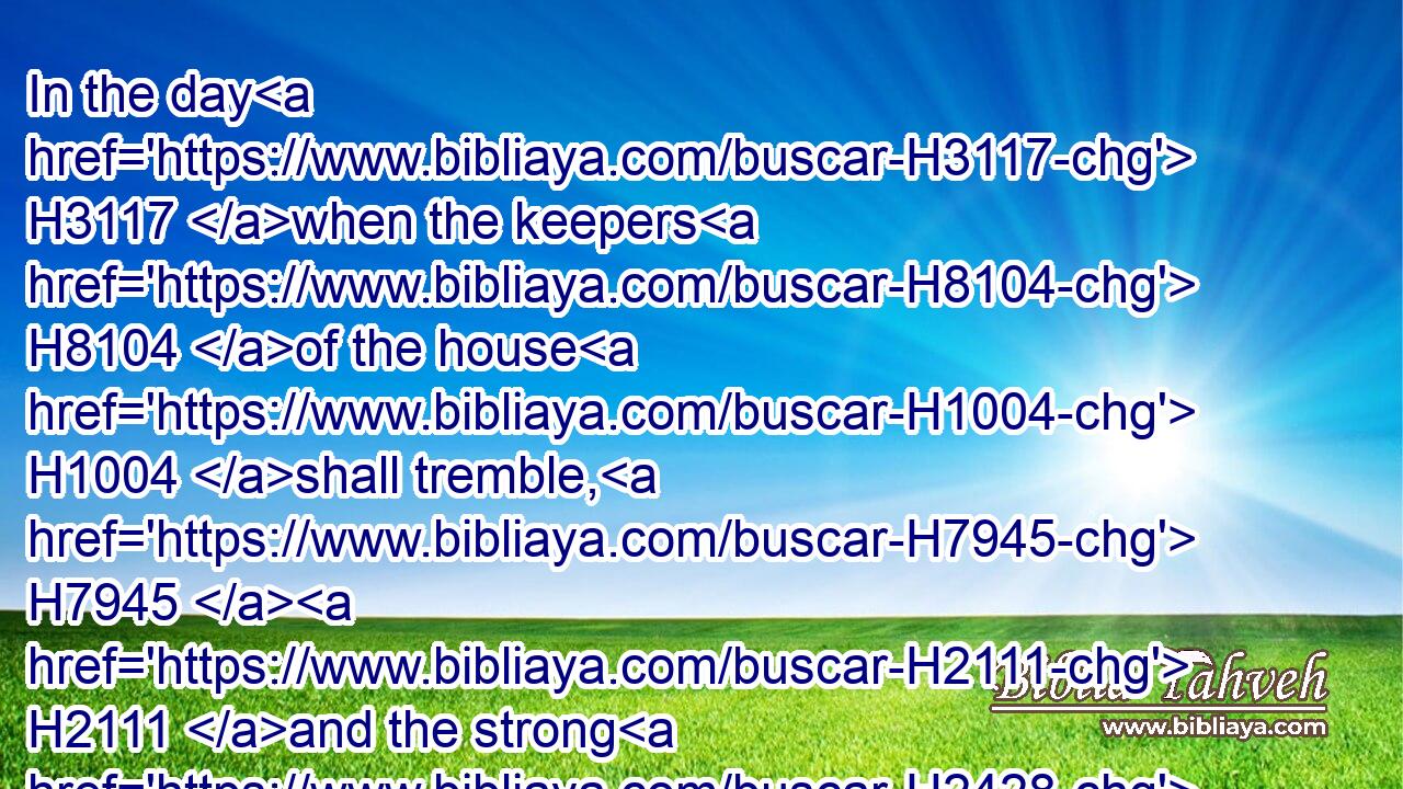 In the day H3117 when the keepers H8104 of the house H1004 shall tremble, H7945  H2111 and the strong H2428 men H376 shall bow themselves, H5791 and the grinders H2912 cease H988 because H3588 they are few, H4591 and those that look H7200 out of the windows H699 be darkened,H2821