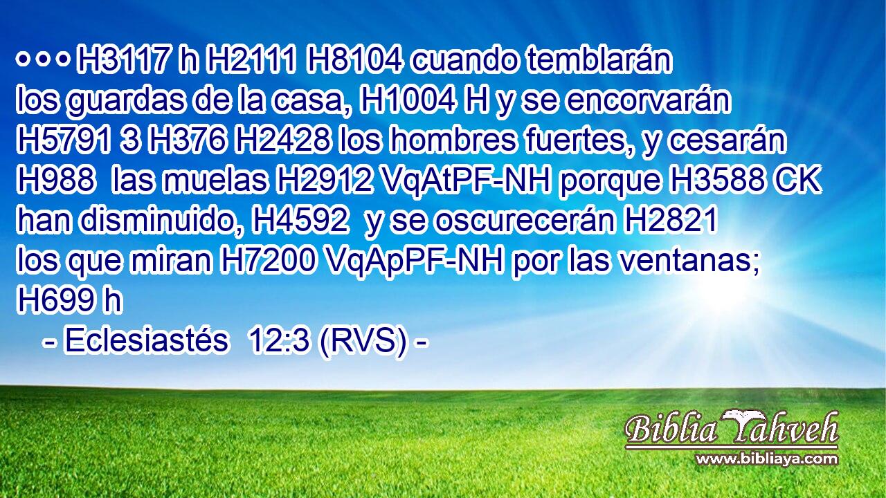 • • • H3117 h H2111 H8104 cuando temblarán los guardas de la casa, H1004 H y se encorvarán H5791 3 H376 H2428 los hombres fuertes, y cesarán H988  las muelas H2912 VqAtPF-NH porque H3588 CK han disminuido, H4592  y se oscurecerán H2821  los que miran H7200 VqApPF-NH por las ventanas; H699 h 