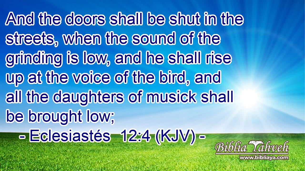 And the doors shall be shut in the streets, when the sound of the grinding is low, and he shall rise up at the voice of the bird, and all the daughters of musick shall be brought low;
