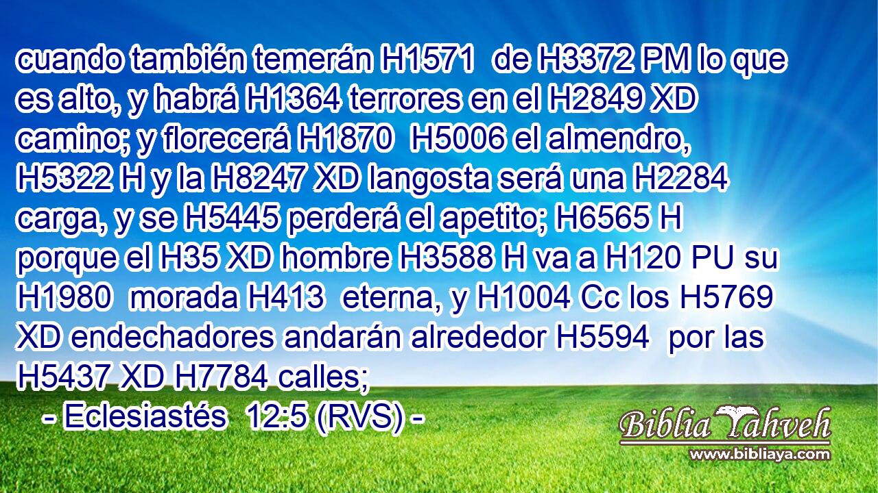 cuando también temerán H1571  de H3372 PM lo que es alto, y habrá H1364 terrores en el H2849 XD camino; y florecerá H1870  H5006 el almendro, H5322 H y la H8247 XD langosta será una H2284 carga, y se H5445 perderá el apetito; H6565 H porque el H35 XD hombre H3588 H va a H120 PU su H1980  morada H413  eterna, y H1004 Cc los H5769 XD endechadores andarán alrededor H5594  por las H5437 XD H7784 calles; 