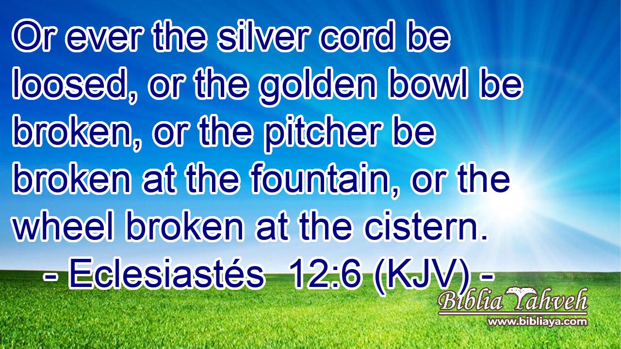 Or ever the silver cord be loosed, or the golden bowl be broken, or the pitcher be broken at the fountain, or the wheel broken at the cistern.