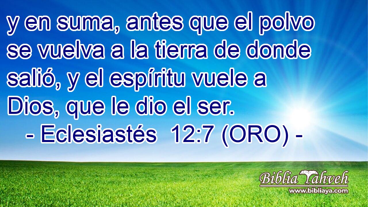  y en suma, antes que el polvo se vuelva a la tierra de donde salió, y el espíritu vuele a Dios, que le dio el ser. 
