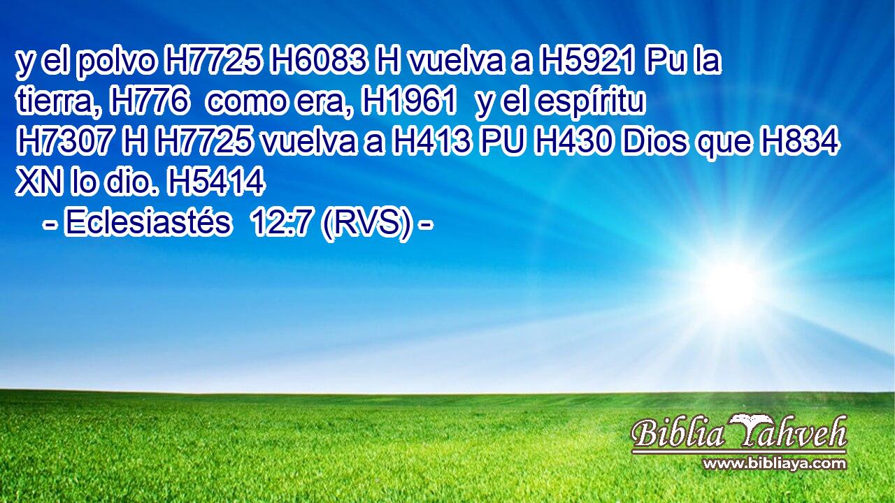 y el polvo H7725 H6083 H vuelva a H5921 Pu la tierra, H776  como era, H1961  y el espíritu H7307 H H7725 vuelva a H413 PU H430 Dios que H834 XN lo dio. H5414  