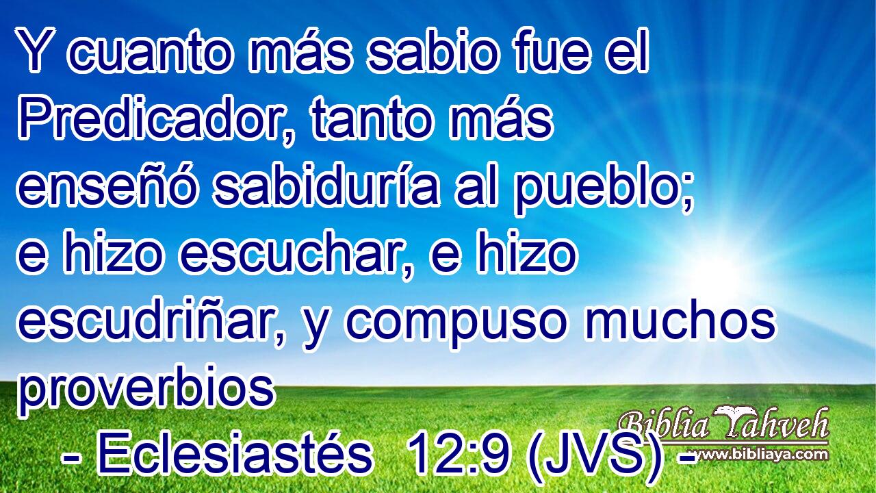 Y cuanto más sabio fue el Predicador, tanto más enseñó sabiduría al pueblo; e hizo escuchar, e hizo escudriñar, y compuso muchos proverbios