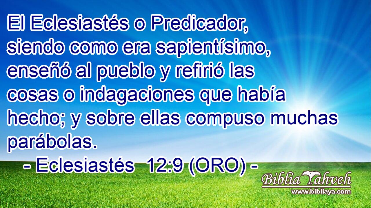  El Eclesiastés o Predicador, siendo como era sapientísimo, enseñó al pueblo y refirió las cosas o indagaciones que había hecho; y sobre ellas compuso muchas parábolas. 