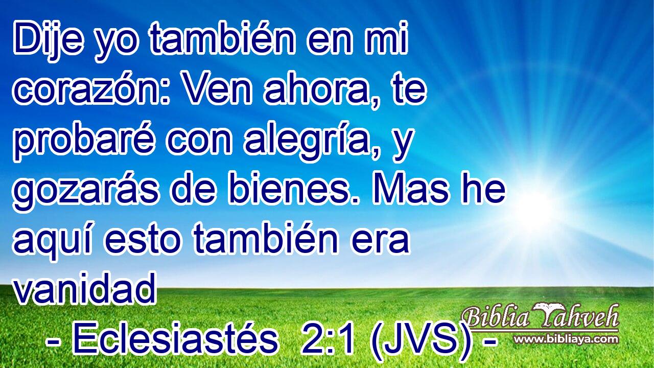 Dije yo también en mi corazón: Ven ahora, te probaré con alegría, y gozarás de bienes. Mas he aquí esto también era vanidad