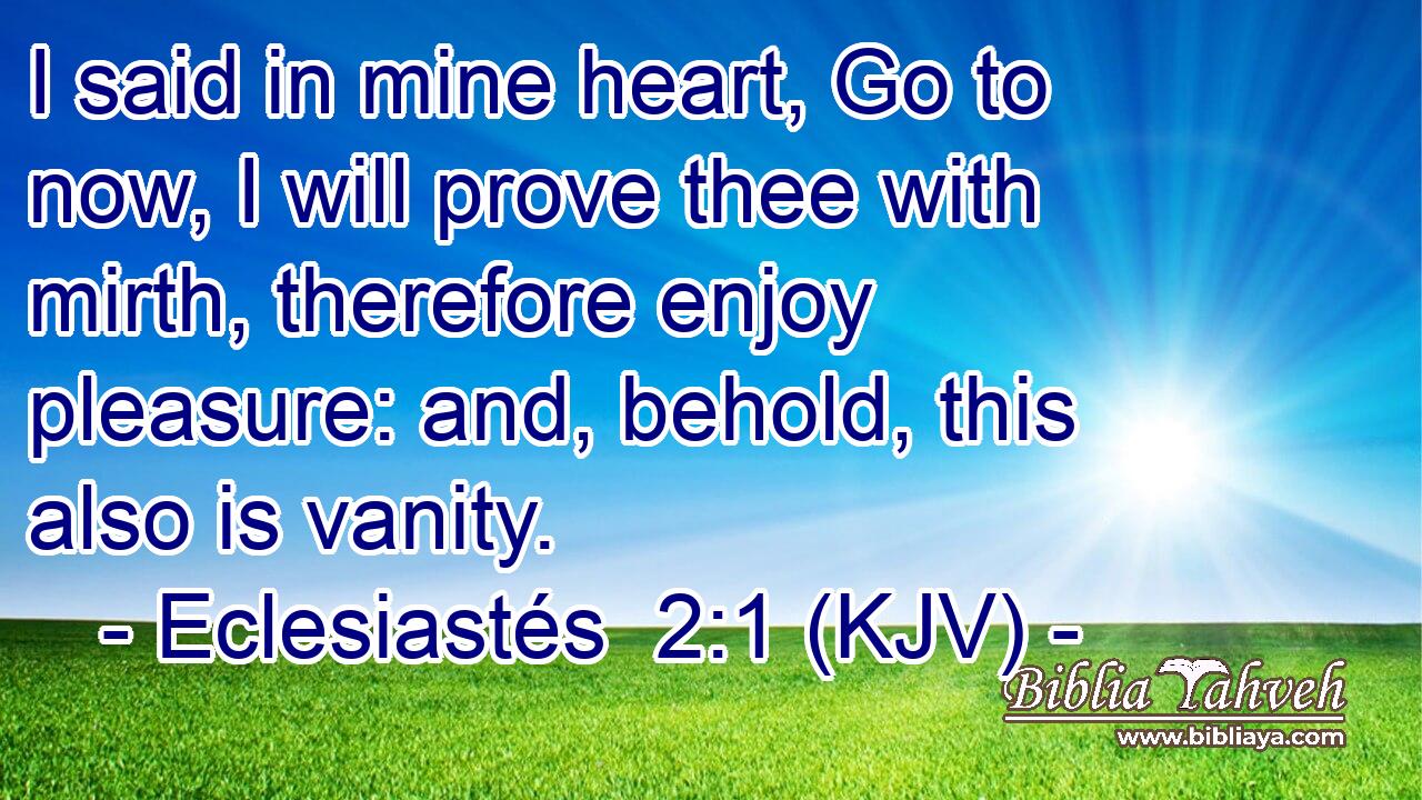 I said in mine heart, Go to now, I will prove thee with mirth, therefore enjoy pleasure: and, behold, this also is vanity.