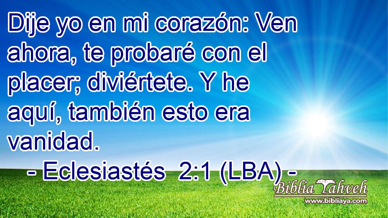 Dije yo en mi corazón: Ven ahora, te probaré con el placer; diviértete. Y he aquí, también esto era vanidad.