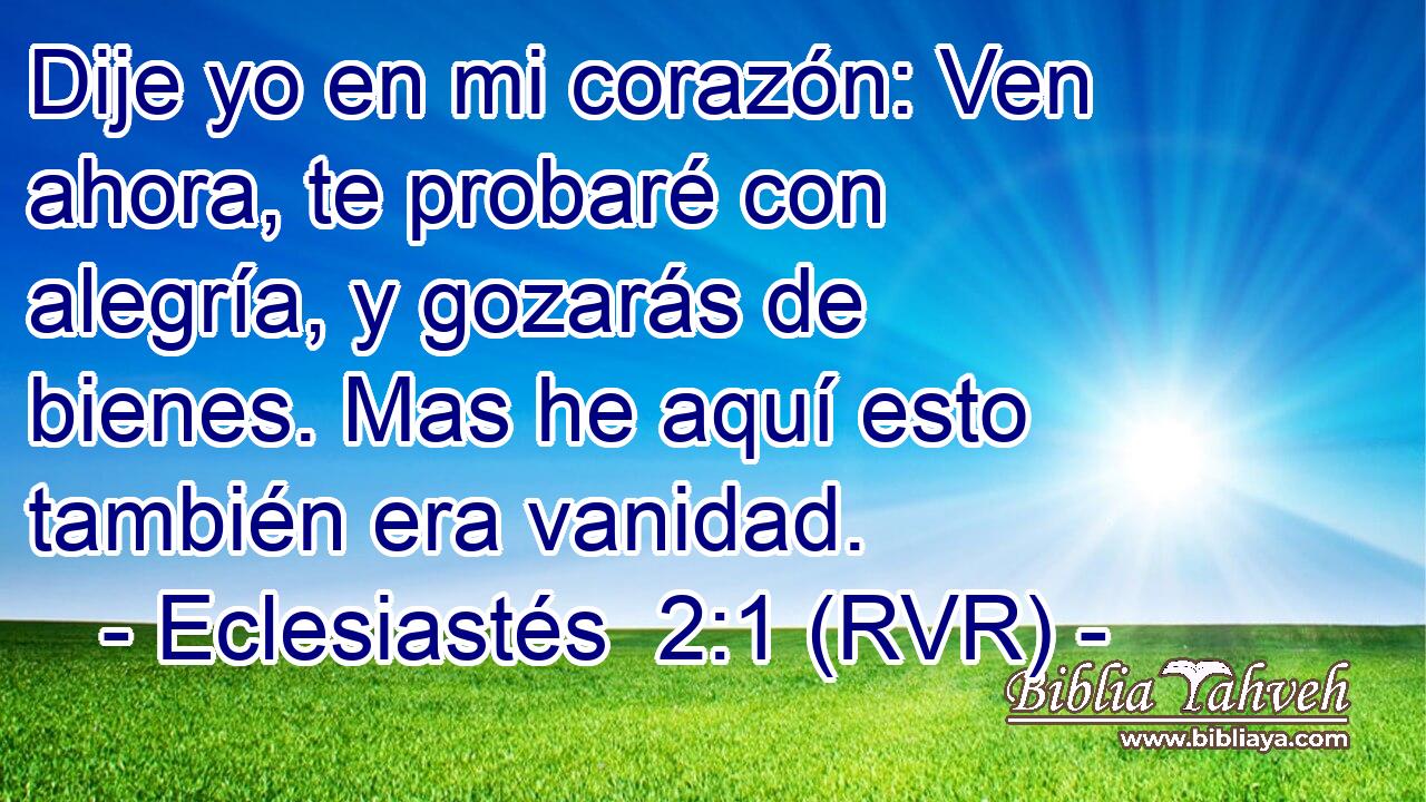Dije yo en mi corazón: Ven ahora, te probaré con alegría, y gozarás de bienes. Mas he aquí esto también era vanidad.