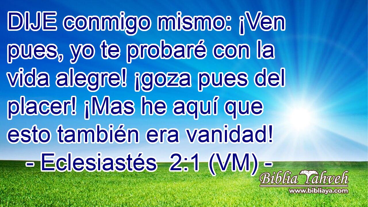  DIJE conmigo mismo: ¡Ven pues, yo te probaré con la vida alegre! ¡goza pues del placer! ¡Mas he aquí que esto también era vanidad! 