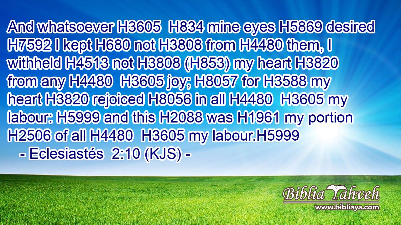 And whatsoever H3605  H834 mine eyes H5869 desired H7592 I kept H680 not H3808 from H4480 them, I withheld H4513 not H3808 (H853) my heart H3820 from any H4480  H3605 joy; H8057 for H3588 my heart H3820 rejoiced H8056 in all H4480  H3605 my labour: H5999 and this H2088 was H1961 my portion H2506 of all H4480  H3605 my labour.H5999