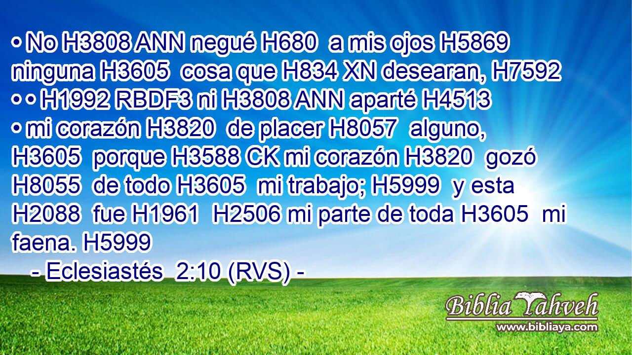 • No H3808 ANN negué H680  a mis ojos H5869  ninguna H3605  cosa que H834 XN desearan, H7592  • • H1992 RBDF3 ni H3808 ANN aparté H4513  • mi corazón H3820  de placer H8057  alguno, H3605  porque H3588 CK mi corazón H3820  gozó H8055  de todo H3605  mi trabajo; H5999  y esta H2088  fue H1961  H2506 mi parte de toda H3605  mi faena. H5999  