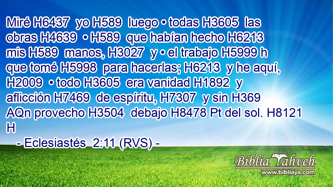Miré H6437  yo H589  luego • todas H3605  las obras H4639  • H589  que habían hecho H6213  mis H589  manos, H3027  y • el trabajo H5999 h que tomé H5998  para hacerlas; H6213  y he aquí, H2009  • todo H3605  era vanidad H1892  y aflicción H7469  de espíritu, H7307  y sin H369 AQn provecho H3504  debajo H8478 Pt del sol. H8121 H 