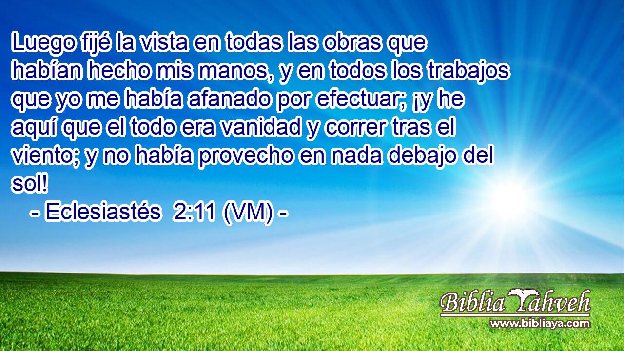 Luego fijé la vista en todas las obras que habían hecho mis manos, y en todos los trabajos que yo me había afanado por efectuar; ¡y he aquí que el todo era vanidad y correr tras el viento; y no había provecho en nada debajo del sol! 