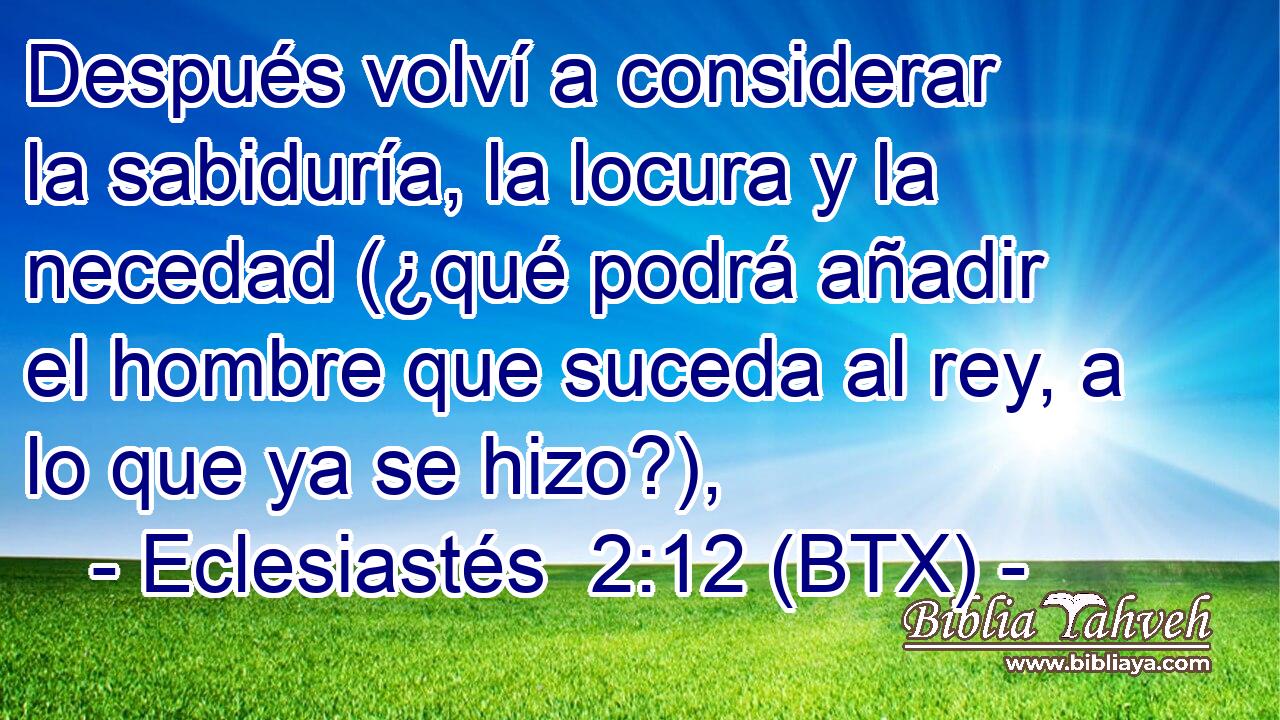 Después volví a considerar la sabiduría, la locura y la necedad (¿qué podrá añadir el hombre que suceda al rey, a lo que ya se hizo?),
