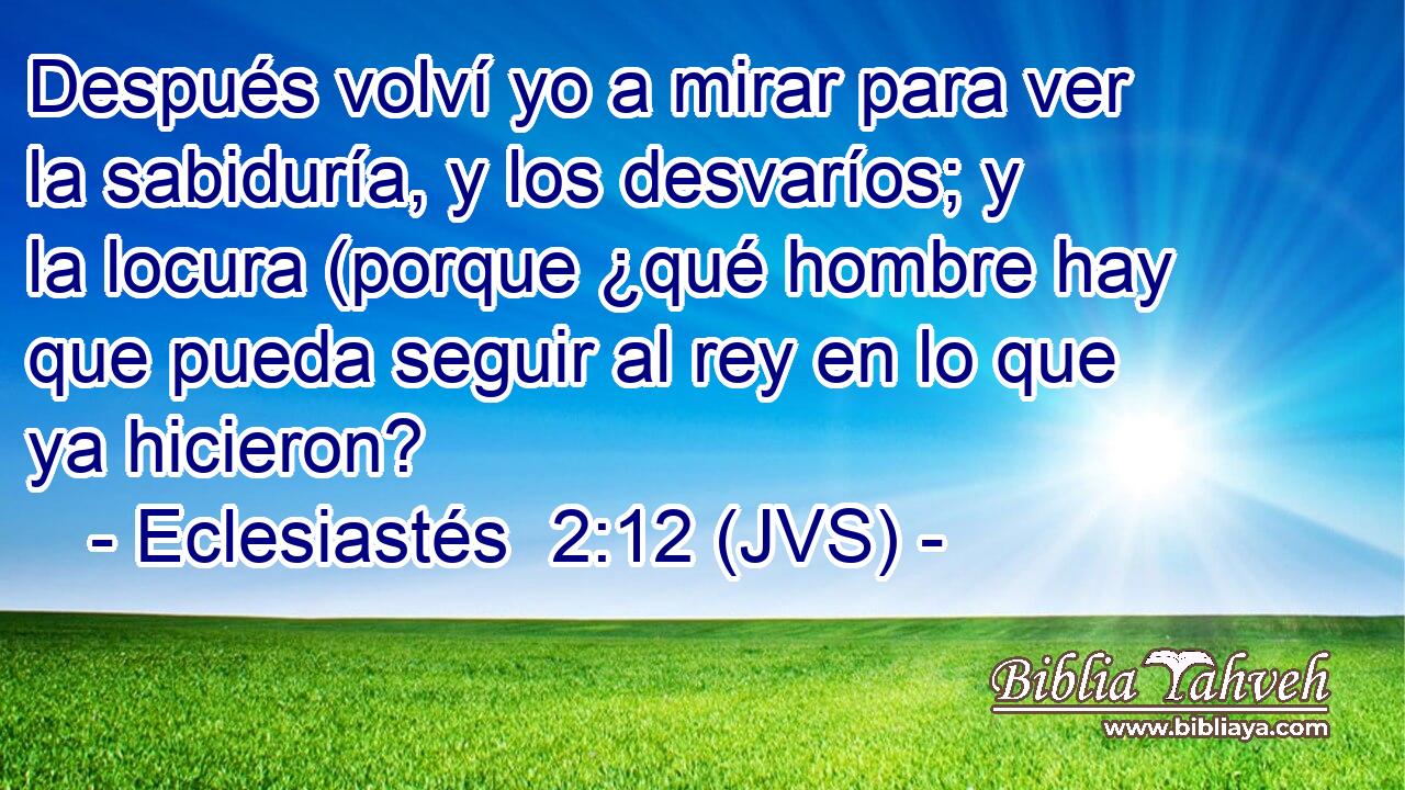 Después volví yo a mirar para ver la sabiduría, y los desvaríos; y la locura (porque ¿qué hombre hay que pueda seguir al rey en lo que ya hicieron?