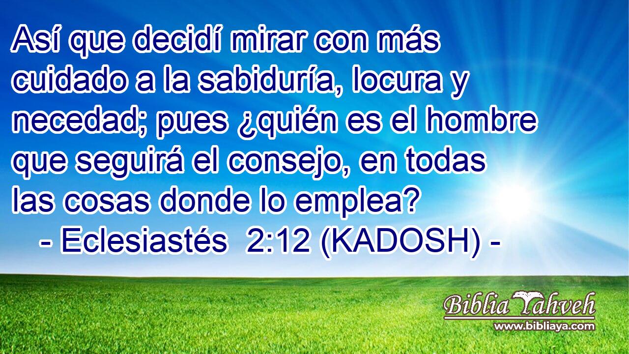  Así que decidí mirar con más cuidado a la sabiduría, locura y necedad; pues ¿quién es el hombre que seguirá el consejo, en todas las cosas donde lo emplea? 