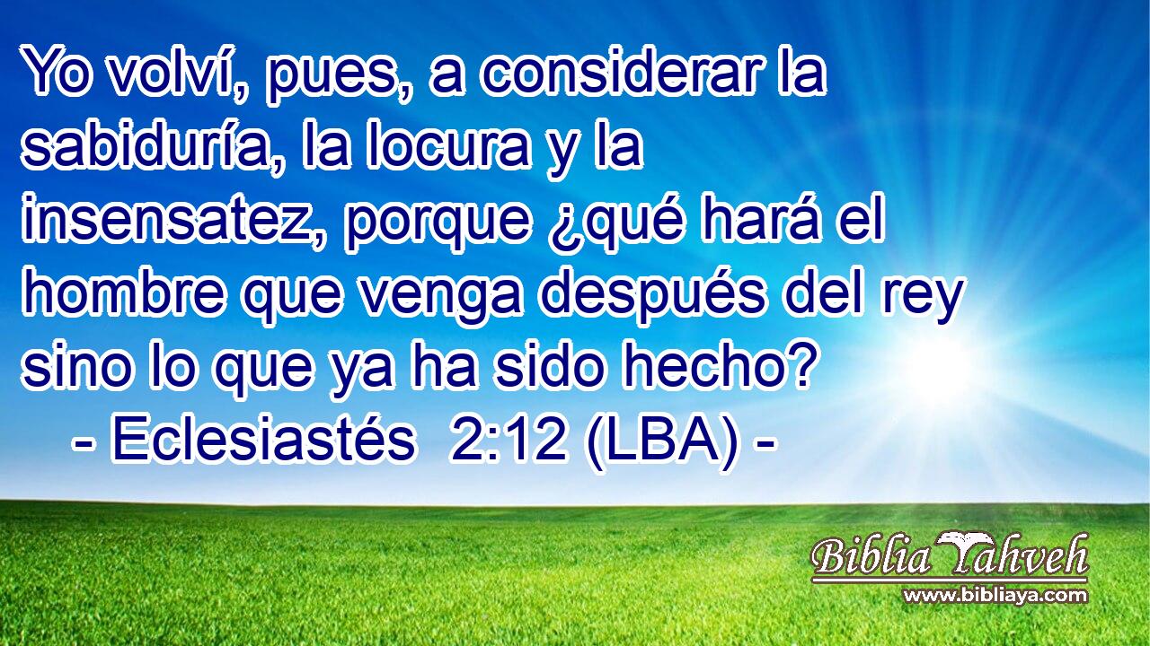 Yo volví, pues, a considerar la sabiduría, la locura y la insensatez, porque ¿qué hará el hombre que venga después del rey sino lo que ya ha sido hecho?