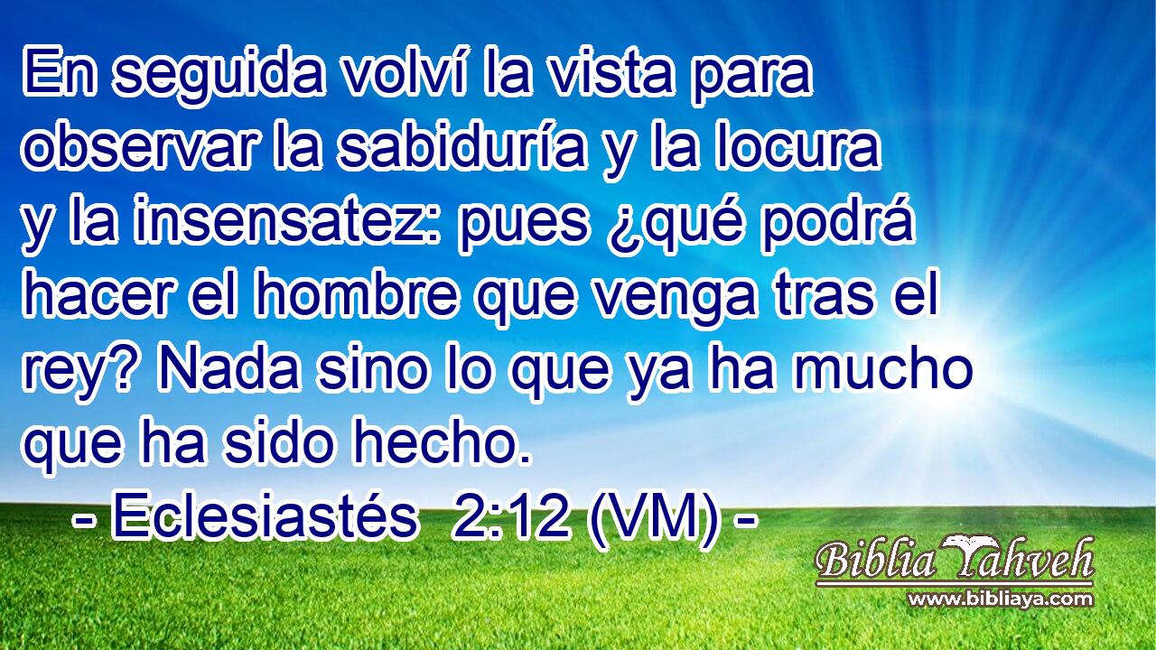  En seguida volví la vista para observar la sabiduría y la locura y la insensatez: pues ¿qué podrá hacer el hombre que venga tras el rey? Nada sino lo que ya ha mucho que ha sido hecho. 