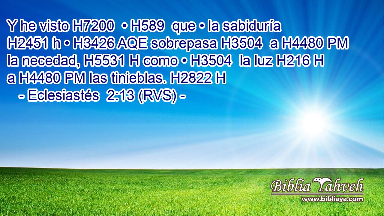 Y he visto H7200  • H589  que • la sabiduría H2451 h • H3426 AQE sobrepasa H3504  a H4480 PM la necedad, H5531 H como • H3504  la luz H216 H a H4480 PM las tinieblas. H2822 H 
