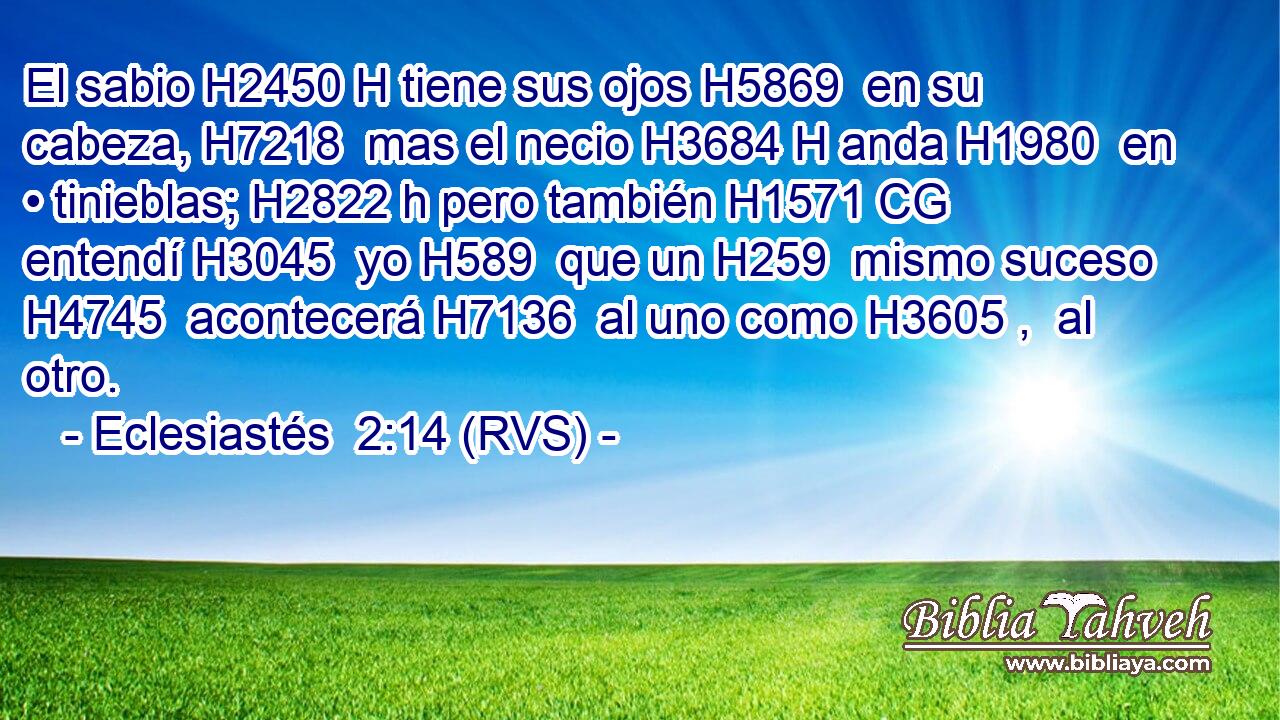 El sabio H2450 H tiene sus ojos H5869  en su cabeza, H7218  mas el necio H3684 H anda H1980  en • tinieblas; H2822 h pero también H1571 CG entendí H3045  yo H589  que un H259  mismo suceso H4745  acontecerá H7136  al uno como H3605 ,  al otro. 
