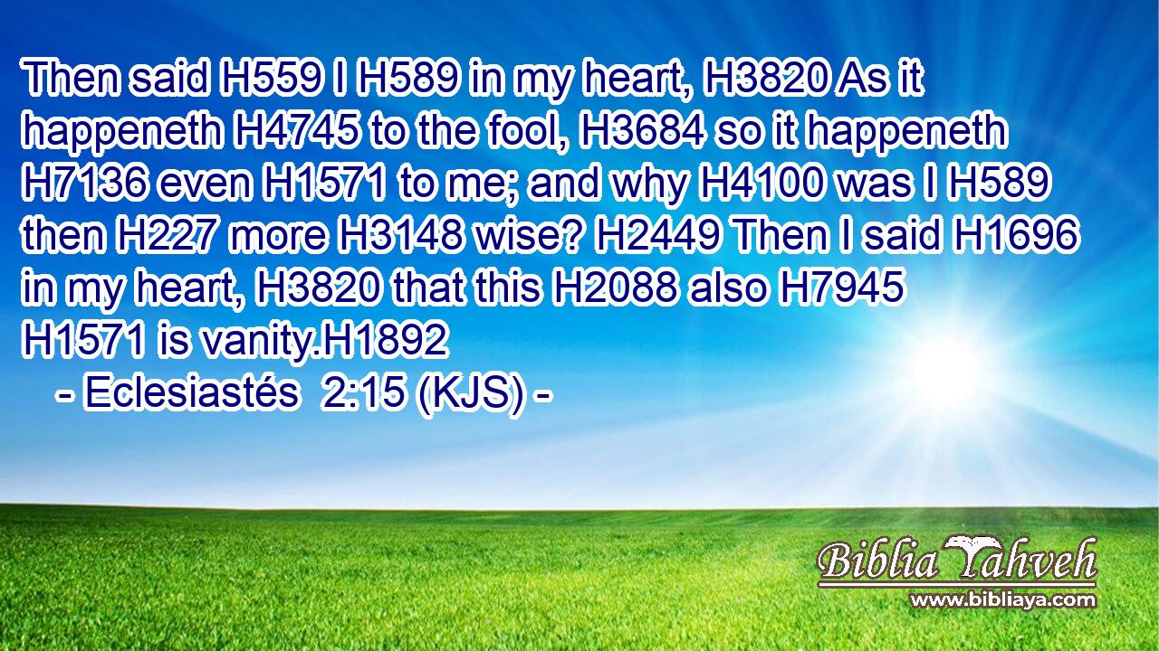 Then said H559 I H589 in my heart, H3820 As it happeneth H4745 to the fool, H3684 so it happeneth H7136 even H1571 to me; and why H4100 was I H589 then H227 more H3148 wise? H2449 Then I said H1696 in my heart, H3820 that this H2088 also H7945  H1571 is vanity.H1892