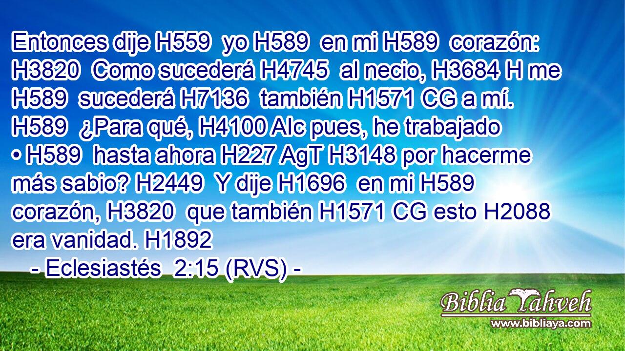 Entonces dije H559  yo H589  en mi H589  corazón: H3820  Como sucederá H4745  al necio, H3684 H me H589  sucederá H7136  también H1571 CG a mí. H589  ¿Para qué, H4100 AIc pues, he trabajado • H589  hasta ahora H227 AgT H3148 por hacerme más sabio? H2449  Y dije H1696  en mi H589  corazón, H3820  que también H1571 CG esto H2088  era vanidad. H1892  