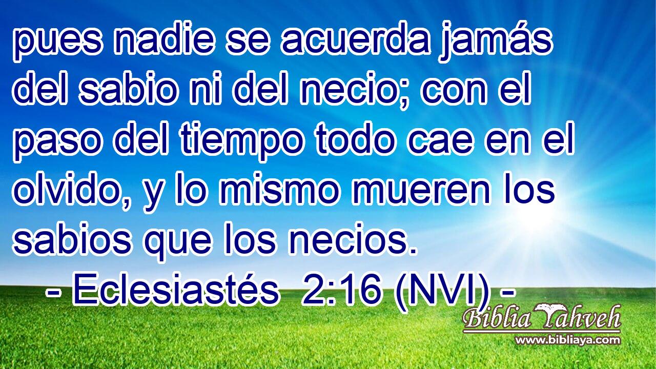  pues nadie se acuerda jamás del sabio ni del necio; con el paso del tiempo todo cae en el olvido, y lo mismo mueren los sabios que los necios. 