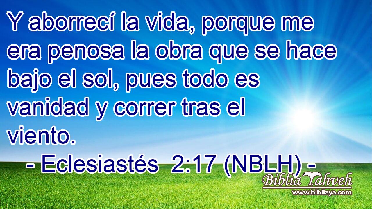  Y aborrecí la vida, porque me era penosa la obra que se hace bajo el sol, pues todo es vanidad y correr tras el viento. 