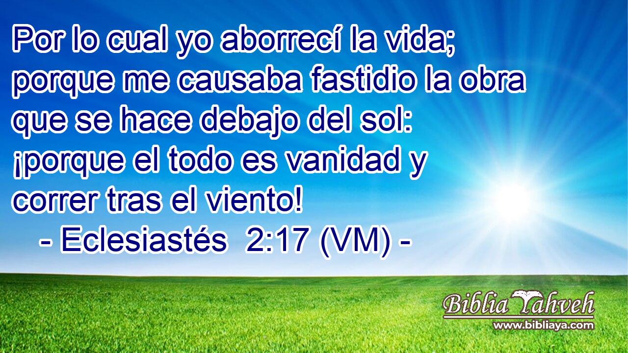  Por lo cual yo aborrecí la vida; porque me causaba fastidio la obra que se hace debajo del sol: ¡porque el todo es vanidad y correr tras el viento! 